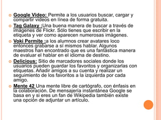    Google Video: Permite a los usuarios buscar, cargar y
    compartir videos en línea de forma gratuita.
   Tag Galaxy :Una buena manera de buscar a través de
    imágenes de Flickr. Sólo tienes que escribir en la
    etiqueta y ver como aparecen numerosas imágenes.
   Voki Permite :a los alumnos crear avatares loco
    entonces grabarse a sí mismos hablar. Algunos
    maestros han encontrado que es una fantástica manera
    de evaluar el hablar en el idioma de destino.
   Delicious: Sitio de marcadores sociales donde los
    usuarios pueden guardar los favoritos y organizarlas con
    etiquetas. Añadir amigos a su cuenta y realizar un
    seguimiento de los favoritos a la izquierda por cada
    amigo.
   Mente 42 Una mente libre de cartógrafo, con énfasis en
    la colaboración. De mensajería instantánea Google se
    basa en y si eres un fan de Wikipedia también existe
    una opción de adjuntar un artículo.
 
