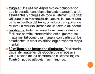  Yugma: Una red sin dispositivo de colaboración
  que le permite conectarse instantáneamente a los
  estudiantes y colegas de todo el Internet. Citebite:
  Útil para la comprensión de lectura, la lectura una
  parte específica del texto, o incluso para poner de
  relieve un recurso literario de un texto o un poema.
 bubble.us: Esta herramienta en línea gratuita y
  fácil que permite intercambiar ideas, guardar su
  mapa mental como una imagen, compartir con los
  estudiantes, y crear coloridos organizadores mapa
  mental.
 80 millones de imágenes diminutas Diccionario
  visual de imágenes de Google que ofrece una
  visualización de los nombres en el idioma Inglés.
  También puede etiquetar las imágenes.
 