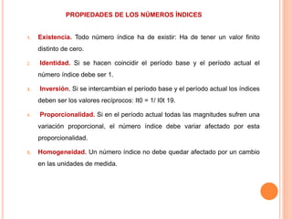 PROPIEDADES DE LOS NÚMEROS ÍNDICES
1. Existencia. Todo número índice ha de existir: Ha de tener un valor finito
distinto de cero.
2. Identidad. Si se hacen coincidir el período base y el período actual el
número índice debe ser 1.
3. Inversión. Si se intercambian el período base y el período actual los índices
deben ser los valores recíprocos: It0 = 1/ I0t 19.
4. Proporcionalidad. Si en el período actual todas las magnitudes sufren una
variación proporcional, el número índice debe variar afectado por esta
proporcionalidad.
5. Homogeneidad. Un número índice no debe quedar afectado por un cambio
en las unidades de medida.
 