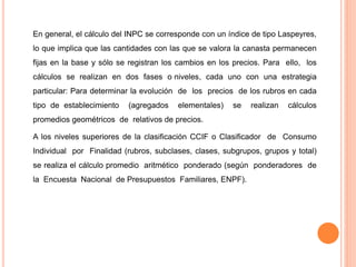 En general, el cálculo del INPC se corresponde con un índice de tipo Laspeyres,
lo que implica que las cantidades con las que se valora la canasta permanecen
fijas en la base y sólo se registran los cambios en los precios. Para ello, los
cálculos se realizan en dos fases o niveles, cada uno con una estrategia
particular: Para determinar la evolución de los precios de los rubros en cada
tipo de establecimiento (agregados elementales) se realizan cálculos
promedios geométricos de relativos de precios.
A los niveles superiores de la clasificación CCIF o Clasificador de Consumo
Individual por Finalidad (rubros, subclases, clases, subgrupos, grupos y total)
se realiza el cálculo promedio aritmético ponderado (según ponderadores de
la Encuesta Nacional de Presupuestos Familiares, ENPF).
 