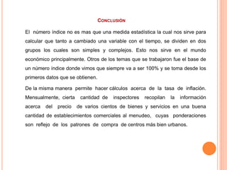CONCLUSIÓN
El número índice no es mas que una medida estadística la cual nos sirve para
calcular que tanto a cambiado una variable con el tiempo, se dividen en dos
grupos los cuales son simples y complejos. Esto nos sirve en el mundo
económico principalmente. Otros de los temas que se trabajaron fue el base de
un número índice donde vimos que siempre va a ser 100% y se toma desde los
primeros datos que se obtienen.
De la misma manera permite hacer cálculos acerca de la tasa de inflación.
Mensualmente, cierta cantidad de inspectores recopilan la información
acerca del precio de varios cientos de bienes y servicios en una buena
cantidad de establecimientos comerciales al menudeo, cuyas ponderaciones
son reflejo de los patrones de compra de centros más bien urbanos.
 