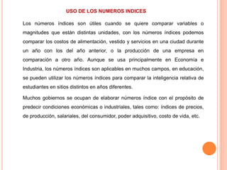 USO DE LOS NUMEROS INDICES
Los números índices son útiles cuando se quiere comparar variables o
magnitudes que están distintas unidades, con los números índices podemos
comparar los costos de alimentación, vestido y servicios en una ciudad durante
un año con los del año anterior, o la producción de una empresa en
comparación a otro año. Aunque se usa principalmente en Economía e
Industria, los números índices son aplicables en muchos campos, en educación,
se pueden utilizar los números índices para comparar la inteligencia relativa de
estudiantes en sitios distintos en años diferentes.
Muchos gobiernos se ocupan de elaborar números índice con el propósito de
predecir condiciones económicas o industriales, tales como: índices de precios,
de producción, salariales, del consumidor, poder adquisitivo, costo de vida, etc.
 