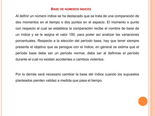 BASE DE NÚMEROS ÍNDICES
Al definir un número índice se ha destacado que se trata de una comparación de
dos momentos en el tiempo o dos puntos en el espacio. El momento o punto
con respecto al cual se establece la comparación recibe el nombre de base de
un índice y se le asigna el valor 100, para poder así analizar las variaciones
porcentuales. Respecto a la elección del período base, hay que tener siempre
presente el objetivo que se persigue con el índice; en general se estima que el
período base debe ser un período normal, debe ser al definirse el período
durante el cual no existan accidentes o cambios violentos.
Por lo demás será necesario cambiar la base del índice cuando los supuestos
planteados pierden validez a medida que pasa el tiempo.
 