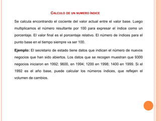 CALCULO DE UN NUMERO ÍNDICE
Se calcula encontrando el cociente del valor actual entre el valor base. Luego
multiplicamos el número resultante por 100 para expresar el índice como un
porcentaje. El valor final es el porcentaje relativo. El número de índices para el
punto base en el tiempo siempre va ser 100.
Ejemplo: El secretario de estado tiene datos que indican el número de nuevos
negocios que han sido abiertos. Los datos que se recogen muestran que 9300
negocios iniciaron en 1992; 9600, en 1994; 1200 en 1998; 1400 en 1999. Si el
1992 es el año base, puede calcular los números índices, que reflejen el
volumen de cambios.
 
