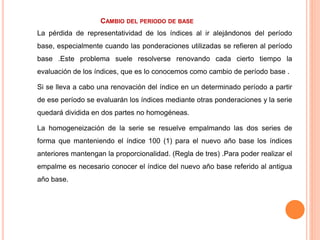 CAMBIO DEL PERIODO DE BASE
La pérdida de representatividad de los índices al ir alejándonos del período
base, especialmente cuando las ponderaciones utilizadas se refieren al período
base .Este problema suele resolverse renovando cada cierto tiempo la
evaluación de los índices, que es lo conocemos como cambio de período base .
Si se lleva a cabo una renovación del índice en un determinado período a partir
de ese período se evaluarán los índices mediante otras ponderaciones y la serie
quedará dividida en dos partes no homogéneas.
La homogeneización de la serie se resuelve empalmando las dos series de
forma que manteniendo el índice 100 (1) para el nuevo año base los índices
anteriores mantengan la proporcionalidad. (Regla de tres) .Para poder realizar el
empalme es necesario conocer el índice del nuevo año base referido al antigua
año base.
 