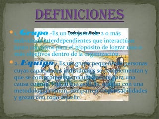 1. Grupo.-Es un conjunto de 2 o más
individuos interdependientes que interactúan
junto con otros para el propósito de lograr uno o
más objetivos dentro de la organización.
2. Equipo.- Es un grupo pequeño de personas
cuyas capacidades individuales se complementan y
que se comprometen conjuntamente para una
causa común, logran metas altas, operan con una
metodología común, comparten responsabilidades
y gozan con todo aquello.
 