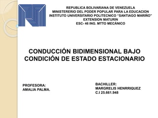 REPUBLICA BOLIVARIANA DE VENEZUELA
MINISTERERIO DEL PODER POPULAR PARA LA EDUCACION
INSTITUTO UNIVERSITARIO POLITECNICO “SANTIAGO MARIÑO”
EXTENSION MATURIN
ESC- 46 ING. MTTO MECÁNICO
BACHILLER:
MARGRELIS HENRRIQUEZ
C.I 25.661.948
CONDUCCIÓN BIDIMENSIONAL BAJO
CONDICIÓN DE ESTADO ESTACIONARIO
PROFESORA:
AMALIA PALMA.
 