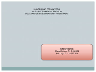 UNIVERSIDAD FERMIN TORO
     VICE – RECTORADO ACADEMICO
DECANATO DE INVESTIGACION Y POSTGRADO




                               INTEGRANTES:
                         Magali Ochoa. C.I. 7.391964
                          Aris Lugo. C.I. 18.897.823
 