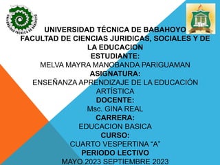 UNIVERSIDAD TÉCNICA DE BABAHOYO
FACULTAD DE CIENCIAS JURIDICAS, SOCIALES Y DE
LA EDUCACION
ESTUDIANTE:
MELVA MAYRA MANOBANDA PARIGUAMAN
ASIGNATURA:
ENSEÑANZA APRENDIZAJE DE LA EDUCACIÓN
ARTÍSTICA
DOCENTE:
Msc. GINA REAL
CARRERA:
EDUCACION BASICA
CURSO:
CUARTO VESPERTINA “A”
PERIODO LECTIVO
MAYO 2023 SEPTIEMBRE 2023
 