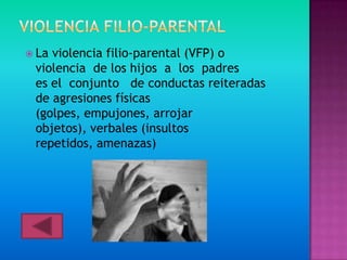  Laviolencia filio-parental (VFP) o
 violencia de los hijos a los padres
 es el conjunto de conductas reiteradas
 de agresiones físicas
 (golpes, empujones, arrojar
 objetos), verbales (insultos
 repetidos, amenazas)
 