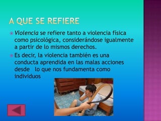  Violencia  se refiere tanto a violencia física
  como psicológica, considerándose igualmente
  a partir de lo mismos derechos.
 Es decir, la violencia también es una
  conducta aprendida en las malas acciones
  desde lo que nos fundamenta como
  individuos
 