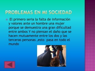     El primero seria la falta de información
    y valores ante un hombre una mujer
    porque se demuestra una gran dificultad
    entre ambos Y no piensan el daño que se
    hacen mutuamente entre los dos y las
    terceras personas ,esto pasa en todo el
    mundo
 