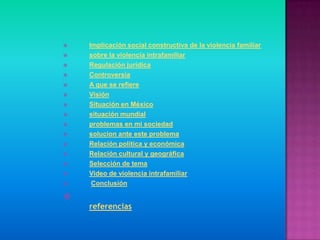    Implicación social constructiva de la violencia familiar
   sobre la violencia intrafamiliar
   Regulación jurídica
   Controversia
   A que se refiere
   Visión
   Situación en México
   situación mundial
   problemas en mi sociedad
   solucion ante este problema
   Relación política y económica
   Relación cultural y geográfica
   Selección de tema
   Video de violencia intrafamiliar
    Conclusión


    referencias
 