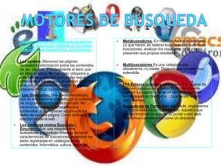  Clasificación de los motores buscadores
según la tecnología utilizada en su motor
buscador. Los buscadores, evolucionan :
 Los spiders :Recorren las páginas
recopilando información sobre los contenidos
de las páginas. Principalmente el texto que
en ellas aparece. Se han visto obligados a
este tipo de publicidad para poder seguir
ofreciendo a los usuarios el servicio de forma
gratuita. o Ejemplos de Spiders: Google,
Altavista, Hotbot, Lycos.
 . Los Directorios: Una barata tecnología,
que es ampliamente utilizada por la cantidad
de programas scripts en el mercado. No
recorren las webs ni almacenan sus
contenidos. Solo registran algunos de los
datos de nuestra página. Como el título y la
descripción de la web .
 Los sistemas mixtos Buscador -
Directorio: Son una mezcla entre
buscadores y directorio. Además de tener
características de buscadores, presentan las
webs registradas en catálogos sobre
contenidos. Informática, cultura, sociedad.
 Metabuscadores :En realidad, no son buscadores.
Lo que hacen, es realizar búsquedas en auténticos
buscadores, analizan los resultados de la página, y
presentan sus propios resultados.
 Multibuscadores Es una categoría que
oficialmente, no existe. Digamos que no está muy
extendida.
 FFA Enlaces gratuitos para todos FFA, página de
enlaces gratuitos para todos. Cualquiera puede
inscribir su página durante un tiempo limitado en
estos pequeños directorios. Los enlaces, no son
permanentes.
 Buscadores de Portal Bajo este título, englobamos
los buscadores específicos de sitio. Aquellos que
buscan información solo en su portal o sitio web.
Podríamos considerarlos como un directorio.
 