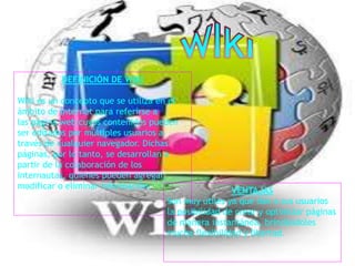 DEFINICIÓN DE WIKI
Wiki es un concepto que se utiliza en el
ámbito de Internet para referirse a
las página web cuyos contenidos pueden
ser editados por múltiples usuarios a
través de cualquier navegador. Dichas
páginas, por lo tanto, se desarrollan a
partir de la colaboración de los
internautas, quienes pueden agregar,
modificar o eliminar información.
VENTAJAS
Son muy útiles ya que dan a sus usuarios
la posibilidad de crear y optimizar páginas
de manera instantánea, brindándoles
mucha flexibilidad y libertad.
 
