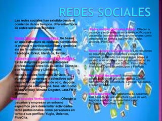  Las redes sociales han existido desde el
comienzo de los tiempos. diferentes tipos
de redes sociales digitales:
 Redes Sociales Horizontales: Se basan
en una estructura de celdillas permitiendo
la entrada y participación libre y genérica
sin un fin definido como lo son:
Facebook, Orkut, Identi.ca, Twitter.
 Redes sociales Verticales Profesionales:
Están dirigidas a generar relaciones
profesionales entre los usuarios. Como lo
son Viadeo, Xing y Linked In.
 Redes sociales Verticales De Ocio: Su
objetivo es congregar a colectivos que
desarrollan actividades de ocio, deporte,
usuarios de videojuegos, fans, etc. Como
lo son Wipley, Minube Dogster, Last.FM y
Moterus.
Redes sociales Verticales Mixtas: Ofrecen a
usuarios y empresas un entorno
específico para desarrollar actividades
tanto profesionales como personales en
torno a sus perfiles: Yuglo, Unience,
PideCita.
 Redes sociales Verticales Mixtas: Ofrecen a
usuarios y empresas un entorno específico para
desarrollar actividades tanto profesionales como
personales en torno a sus perfiles: Yuglo,
Unience, PideCita
 Redes sociales de Contenidos: Las relaciones
se desarrolla uniendo perfiles a través de
contenido publicado, los objetos que posee el
usuario o los archivos que se encuentran en su
ordenador. Como lo son Scribd, Flickr, Bebo,
Friendster, Dipity, StumbleUpon y FileRide.
 Red Social Metaversos: Normalmente
construidos sobre una base técnica Cliente-
Servidor WOW, SecondLife, Lineage, Gladiatus,
Travian y Habbo.
 Red Social Web: Su plataforma de desarrollo
está basada en una estructura típica de web.
Algunos ejemplos representativos son:
MySpace, Friendfeed y Hi5.
 