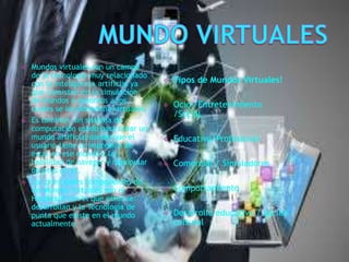  Mundos virtuales son un campo
de la tecnología muy relacionado
con la inteligencia artificial ya
que consisten en la simulación
de mundos o entornos a los
cuales se les denomina virtuales.
 Es también un sistema de
computación usado para crear un
mundo artificial donde que el
usuario tiene la impresión de
estar en ese mundo y la
habilidad de navegar y manipular
objetos en él.
 Los principales componentes de
los Mundos Virtuales son el
Hardware con el que estos se
desarrollan y la Tecnología de
punta que existe en el mundo
actualmente
 Tipos de Mundos Virtuales!
 Ocio /Entretenimiento
/Social
 Educativo/Profesional
 Comercial / Simuladores
 Comportamiento
 Desarrollo educativo / social/
cultural
 