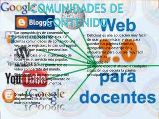 Las comunidades de contenido son
similares a las redes sociales. En
ciertas comunidades de contenido una
vez que te registras, te dan una página
de inicio que puedes personalizar.
 Flickr se basa en el intercambio de
fotos y es el servicio más popular.
 YouTube es la más grande red de
video compartido del mundo.
 Slideshare es un interesante y útil
servicio web 2.0 de alojamiento de
presentaciones y documentos.
 Dropbox: es un servicio de
alojamiento de archivos
multiplataforma
 Delicious es una aplicación muy fácil
de usar y administrar y sirve para
guardar tus páginas favoritas,
agregarles una descripción y
etiquetarlas para que sea muy fácil
encontrarlas
 Un Doodle es
un diseño especial alusivo a cualquier
situación que decora la página
principal de Google
 