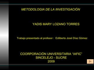 METODOLOGIA DE LA INVESTIGACIÓN YADIS MARY LOZANO TORRES COORPORACIÓN UNIVERSITARIA “IAFIC” SINCELEJO - SUCRE 2009 Trabajo presentado al profesor :  Edilberto José Díaz Gómez 