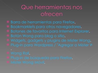    Barra de herramientas para Firefox.
   Bookmarklets para otros navegadores.
   Botones de favoritos para Internet Explorer.
   Botón Wong para blog o sitio.
   Widgets, gadgets y plugins de Mister Wong.
   Plug-in para Wordpress / "Agregar a Mister Won
    .
   Wong Roll.
   Plug-in de búsqueda para Firefox.
   Mister Wong Móvil.
 