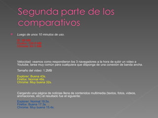    Luego de unos 10 minutos de uso.
    IE: 96 MB
    Firefox: 109.8 MB
    Chrome: 84.1 MB




    Velocidad: veamos como respondieron los 3 navegadores a la hora de subir un video a
    Youtube, tarea muy común para cualquiera que disponga de una conexión de banda ancha.
    Tamaño del video: 1.2MB
    Explorer: Buena 43s.
    Firefox: Normal 48s.
    Chrome: Muy buena 32s.


    Cargando una página de noticias llena de contenidos multimedia (textos, fotos, videos,
    animaciones, etc) el resultado fue el siguiente:
    Explorer: Normal 19.5s.
    Firefox: Buena 17.3s.
    Chrome: Muy buena 15.4s.
 