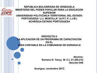 REPÚBLICA BOLIVARIANA DE VENEZUELA
MINISTERIO DEL PODER POPULAR PARA LA EDUCACIÓN
SUPERIOR
UNIVERSIDAD POLITÉCNICA TERRITORIAL DEL ESTADO
PORTUGUESA “J.J. MONTILLA” (U.P.T. P. J.J.M.)
ACARIGUA ESTADO PORTUGUESA

PROYECTO II
LA APLICACIÓN DE UN PROGRAMA DE CAPACITACIÓN
EN EL
ÁREA CONTABLE EN LA COMUNIDAD DE DURIGUA III

Alumna:
Romero O. Yancy M. C.I: 21.395.212
Sección 846
Acarigua, noviembre 2013

 