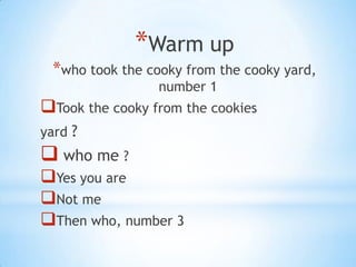 *Warm up
 *who took the cooky from the cooky yard,
                 number 1
Took the cooky from the cookies
yard ?
 who me ?
Yes you are
Not me
Then who, number 3
 