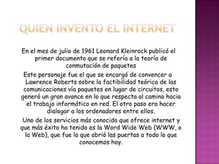 Quien invento el internetEn el mes de julio de 1961 Leonard Kleinrock publicó el primer documento que se refería a la teoría de conmutación de paquetesEste personaje fue el que se encargó de convencer a Lawrence Roberts sobre la factibilidad teórica de las comunicaciones vía paquetes en lugar de circuitos, esto generó un gran avance en lo que respecta al camino hacia el trabajo informático en red. El otro paso era hacer dialogar a los ordenadores entre ellos.    Uno de los servicios más conocido que ofrece internet y que más éxito ha tenido es la Word Wide Web (WWW, o la Web), que fue la que abrió las puertas a todo lo que conocemos hoy.