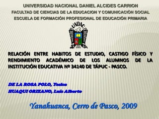 UNIVERSIDAD NACIONAL DANIEL ALCIDES CARRION
 FACULTAD DE CIENCIAS DE LA EDUCACION Y COMUNICACIÒN SOCIAL
  ESCUELA DE FORMACIÓN PROFESIONAL DE EDUCACIÓN PRIMARIA




RELACIÓN ENTRE HABITOS DE ESTUDIO, CASTIGO FÍSICO Y
RENDIMIENTO ACADÉMICO DE LOS ALUMNOS DE LA
INSTITUCIÓN EDUCATIVA Nº 34140 DE TÁPUC - PASCO.


DE LA ROSA POLO, Yesica
HUAQUI ORIZANO, Luís Alberto


        Yanahuanca, Cerro de Pasco, 2009
 