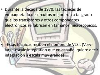 • Durante la década de 1970, las técnicas de
  empaquetado de circuitos mejoraron a tal grado
  que los transistores y otros componentes
  electrónicos se fabrican en tamaños microscópicos.



• Estas técnicas reciben el nombre de VLSI. (Very-
  large-escale integration que en español quiere decir
  integración a escala muy grande)
 