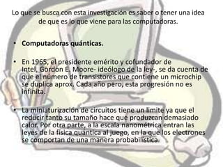 Lo que se busca con esta investigación es saber o tener una idea
        de que es lo que viene para las computadoras.

• Computadoras quánticas.

• En 1965, el presidente emérito y cofundador de
  Intel, Gordon E. Moore- ideólogo de la ley-, se da cuenta de
  que el número de transistores que contiene un microchip
  se duplica aprox. Cada año pero, esta progresión no es
  infinita.

• La miniaturización de circuitos tiene un limite ya que el
  reducir tanto su tamaño hace que produzcan demasiado
  calor. Por otra parte, a la escala nanométrica entran las
  leyes de la física quántica al juego, en la que los electrones
  se comportan de una manera probabilística.
 