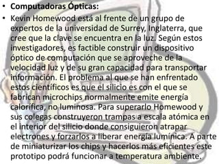 • Computadoras Ópticas:
• Kevin Homewood está al frente de un grupo de
  expertos de la universidad de Surrey, Inglaterra, que
  cree que la clave se encuentra en la luz. Según estos
  investigadores, es factible construir un dispositivo
  óptico de computación que se aproveche de la
  velocidad luz y de su gran capacidad para transportar
  información. El problema al que se han enfrentado
  estos científicos es que el silicio es con el que se
  fabrican microchips normalmente emite energía
  calorífica, no luminosa. Para superarlo Homewood y
  sus colegas construyeron trampas a escala atómica en
  el interior del silicio donde consiguieron atrapar
  electrones y forzarlos a liberar energía lumínica. A parte
  de miniaturizar los chips y hacerlos más eficientes este
  prototipo podrá funcionar a temperatura ambiente.
 