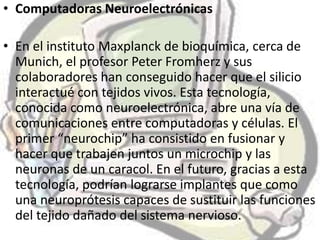 • Computadoras Neuroelectrónicas

• En el instituto Maxplanck de bioquímica, cerca de
  Munich, el profesor Peter Fromherz y sus
  colaboradores han conseguido hacer que el silicio
  interactué con tejidos vivos. Esta tecnología,
  conocida como neuroelectrónica, abre una vía de
  comunicaciones entre computadoras y células. El
  primer “neurochip” ha consistido en fusionar y
  hacer que trabajen juntos un microchip y las
  neuronas de un caracol. En el futuro, gracias a esta
  tecnología, podrían lograrse implantes que como
  una neuroprótesis capaces de sustituir las funciones
  del tejido dañado del sistema nervioso.
 
