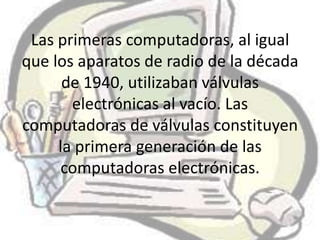 Las primeras computadoras, al igual
que los aparatos de radio de la década
      de 1940, utilizaban válvulas
       electrónicas al vacío. Las
computadoras de válvulas constituyen
     la primera generación de las
     computadoras electrónicas.
 
