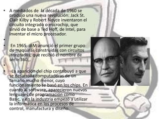 • A mediados de la década de 1960 se
  produjo una nueva revolución: Jack St.
  Clair Kilby y Robert Noyce inventaron el
  circuito integrado o microchip, que
  sirvió de base a Ted Hoff, de Intel, para
  inventar el micro procesador.
•
• En 1965, IBM anunció el primer grupo
  de maquinas construidas con circuitos
  integrados, que recibió el nombre de
  serie 360.
•
• La aparición del chip contribuyó a que
  se desarrolla computadoras de un
  tamaño mucho menor, cuyo
  funcionamiento se basó en los chips. En
  cuanto al software, aparecieron nuevos
  lenguajes de programación como
  Basic, y en la industria empezó a utilizar
  la informática en los procesos de
  control, manufactura y diseño.
 