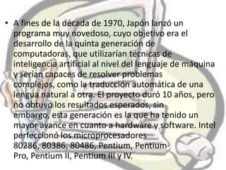 • A fines de la década de 1970, Japón lanzó un
  programa muy novedoso, cuyo objetivo era el
  desarrollo de la quinta generación de
  computadoras, que utilizarían técnicas de
  inteligencia artificial al nivel del lenguaje de máquina
  y serían capaces de resolver problemas
  complejos, como la traducción automática de una
  lengua natural a otra. El proyecto duró 10 años, pero
  no obtuvo los resultados esperados, sin
  embargo, esta generación es la que ha tenido un
  mayor avance en cuanto a hardware y software. Intel
  perfeccionó los microprocesadores
  80286, 80386, 80486, Pentium, Pentium-
  Pro, Pentium II, Pentium III y IV.
 