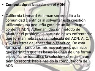 • Computadoras basadas en el ADN

• California Leonard Adleman sorprendió a la
  comunidad científica al solventar esta cuestión
  utilizando una pequeña gota de un liquido que
  contenía ADN. Adleman ideo un método de
  plantear el problema a partir de bases enfrentadas
  que forman hebras de la molécula del ADN: A, C, T
  y G, las letras del abecedario genético. De esta
  forma, utilizando los mismos patrones químicos
  que permiten que las bases se unan de una forma
  especifica se identifico la solución correcta en un
  tiempo record: había nacido la computadora de
  ADN
 