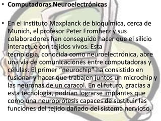 • Computadoras Neuroelectrónicas

• En el instituto Maxplanck de bioquímica, cerca de
  Munich, el profesor Peter Fromherz y sus
  colaboradores han conseguido hacer que el silicio
  interactué con tejidos vivos. Esta
  tecnología, conocida como neuroelectrónica, abre
  una vía de comunicaciones entre computadoras y
  células. El primer “neurochip” ha consistido en
  fusionar y hacer que trabajen juntos un microchip y
  las neuronas de un caracol. En el futuro, gracias a
  esta tecnología, podrían lograrse implantes que
  como una neuroprótesis capaces de sustituir las
  funciones del tejido dañado del sistema nervioso.
 