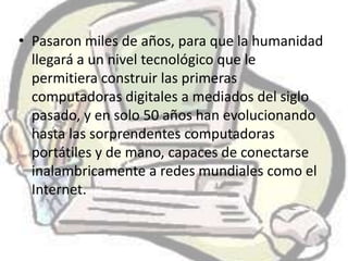 • Pasaron miles de años, para que la humanidad
  llegará a un nivel tecnológico que le
  permitiera construir las primeras
  computadoras digitales a mediados del siglo
  pasado, y en solo 50 años han evolucionando
  hasta las sorprendentes computadoras
  portátiles y de mano, capaces de conectarse
  inalambricamente a redes mundiales como el
  Internet.
 