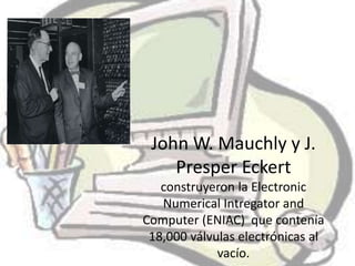 John W. Mauchly y J.
    Presper Eckert
   construyeron la Electronic
   Numerical Intregator and
Computer (ENIAC) que contenía
 18,000 válvulas electrónicas al
             vacío.
 