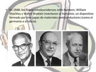 • En 1948, los físicos estadounidenses John Bardeen, William
  Shockley y Walter Brattain inventaron el transistor, un dispositivo
  formado por tres capas de materiales semiconductores (como el
  germanio o el silicio).
 