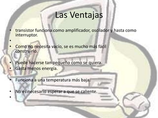 Las Ventajas
• transistor funciona como amplificador, oscilador y hasta como
  interruptor.
•
• Como no necesita vacío, se es mucho más fácil
  construirlo.

• Puede hacerse tan pequeño como se quiera.
• Gasta menos energía.

• Funciona a una temperatura más baja.

• No es necesario esperar a que se caliente.
•
 