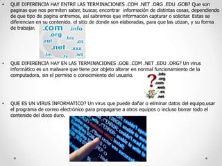 •

QUE DIFERENCIA HAY ENTRE LAS TERMINACIONES .COM .NET .ORG .EDU .GOB? Que son
paginas que nos permiten saber, buscar, encontrar información de distintas cosas, dependiendo
de que tipo de pagina entremos, así sabremos que información capturar o solicitar. Estas se
diferencian en su contenido, el sitio de donde son elaboradas, para que las utizan, y su forma
de trabajar.

•

QUE DIFERENCIA HAY EN LAS TERMINACIONES .GOB .COM .NET .EDU .ORG? Un virus
informático es un malware que tiene por objeto alterar en normal funcionamiento de la
computadora, sin el permiso o conocimiento del usuario.

•

QUE ES UN VIRUS INFORMATICO? Un virus que puede dañar o eliminar datos del equipo,usar
el programa de correo electrónico para propagarse a otros equipos o incluso borrar todo el
contenido del disco duro.

 