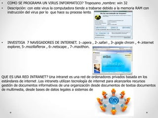 •
•

COMO SE PROGRAMA UN VIRUS INFORMATICO? Tropoyano ,nombre: win 32
Descripción: con este virus la computadora tiende a trabarse debido a la memoria RAM con
instrucción del virus por lo que hace su proceso lento.

•

INVESTIGA 7 NAVEGADORES DE INTERNET. 1-.opera , 2-.safari , 3-.gogle chrom , 4-.internet
explorer, 5-.mozillaflerox , 6-.netscape , 7-.maxithon.

QUE ES UNA RED INTRANET? Una intranet es una red de ordenadores privados basada en los
estándares de internet .Los intranets utilizan tecnología de internet para alcanzarlos recursos
gestión de documentos informativos de una organización desde documentos de textoa documentos
de multimedia, desde bases de datos legales a sistemas de

 