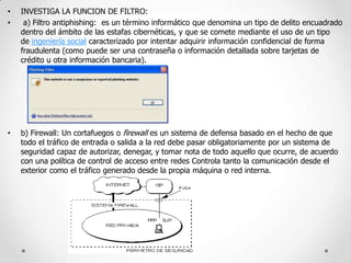 •
•

INVESTIGA LA FUNCION DE FILTRO:
a) Filtro antiphishing: es un término informático que denomina un tipo de delito encuadrado
dentro del ámbito de las estafas cibernéticas, y que se comete mediante el uso de un tipo
de ingeniería social caracterizado por intentar adquirir información confidencial de forma
fraudulenta (como puede ser una contraseña o información detallada sobre tarjetas de
crédito u otra información bancaria).

•

b) Firewall: Un cortafuegos o firewall es un sistema de defensa basado en el hecho de que
todo el tráfico de entrada o salida a la red debe pasar obligatoriamente por un sistema de
seguridad capaz de autorizar, denegar, y tomar nota de todo aquello que ocurre, de acuerdo
con una política de control de acceso entre redes Controla tanto la comunicación desde el
exterior como el tráfico generado desde la propia máquina o red interna.

 