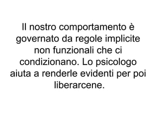 Il nostro comportamento è
 governato da regole implicite
       non funzionali che ci
  condizionano. Lo psicologo
aiuta a renderle evidenti per poi
            liberarcene.
 