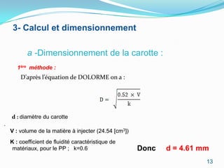 3- Calcul et dimensionnement

           a -Dimensionnement de la carotte :
       1ère méthode :
        D’après l’équation de DOLORME on a :




    d : diamètre du carotte
.
    V : volume de la matière à injecter (24.54 [cm3])
    K : coefficient de fluidité caractéristique de
     matériaux, pour le PP ; k=0.6                      Donc   d = 4.61 mm
                                                                         13
 