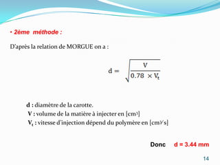 • 2ème méthode :

D’après la relation de MORGUE on a :




     d : diamètre de la carotte.
     V : volume de la matière à injecter en [cm3]
     Vt : vitesse d’injection dépend du polymère en [cm3∕ s]


                                                    Donc       d = 3.44 mm

                                                                        14
 