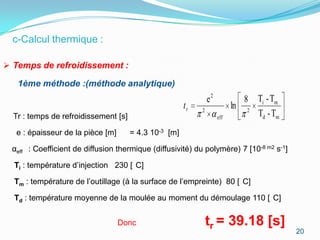 c-Calcul thermique :

 Temps de refroidissement :

   1ème méthode :(méthode analytique)
                                                                e2            8 Ti - Tm
                                                       tr   2
                                                                           ln 2
  Tr : temps de refroidissement [s]                                  eff        Td - Tm
  e : épaisseur de la pièce [m]       = 4.3 10-3 [m]

 αeff : Coefficient de diffusion thermique (diffusivité) du polymère) 7 [10-8 m2 s-1]

  Ti : température d’injection 230 [ C]

  Tm : température de l’outillage (à la surface de l’empreinte) 80 [ C]

  Td : température moyenne de la moulée au moment du démoulage 110 [ C]


                                  Donc                          tr = 39.18 [s]
                                                                                          20
 