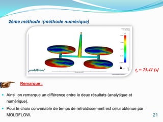 2ème méthode :(méthode numérique)




                                                                           tr = 25.41 [s]


          Remarque :

 Ainsi on remarque un différence entre le deux résultats (analytique et
  numérique).
 Pour le choix convenable de temps de refroidissement est celui obtenue par
  MOLDFLOW.                                                                          21
 